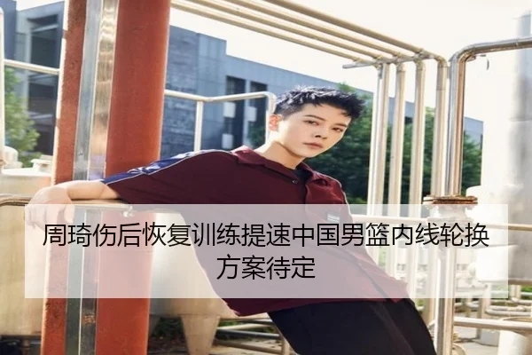 周琦伤后恢复训练提速中国男篮内线轮换方案待定